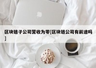 区块链子公司营收为零[区块链公司有前途吗]