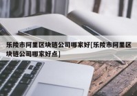 乐陵市阿里区块链公司哪家好[乐陵市阿里区块链公司哪家好点]